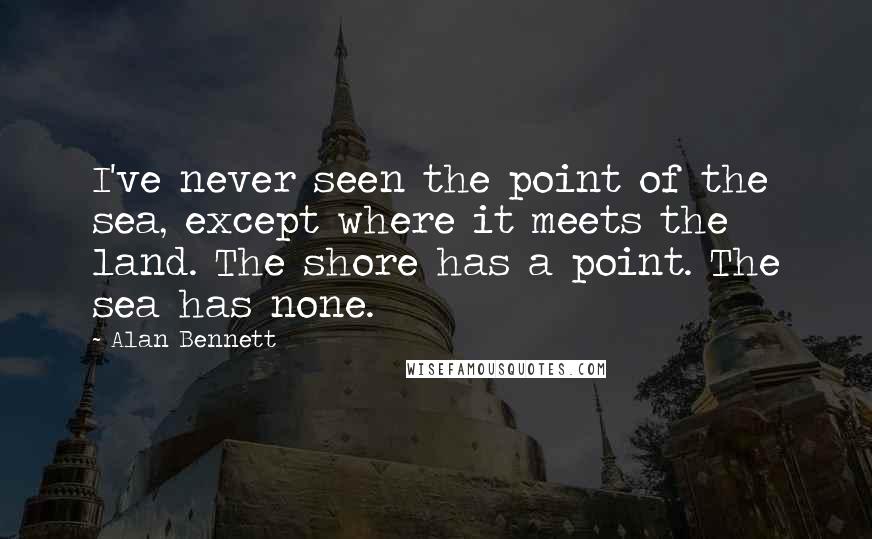 Alan Bennett Quotes: I've never seen the point of the sea, except where it meets the land. The shore has a point. The sea has none.