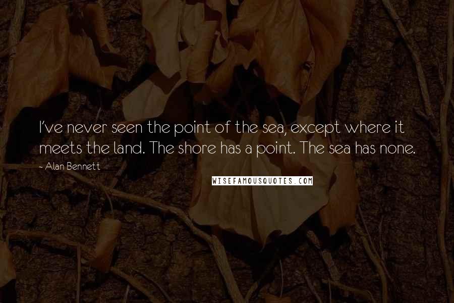 Alan Bennett Quotes: I've never seen the point of the sea, except where it meets the land. The shore has a point. The sea has none.