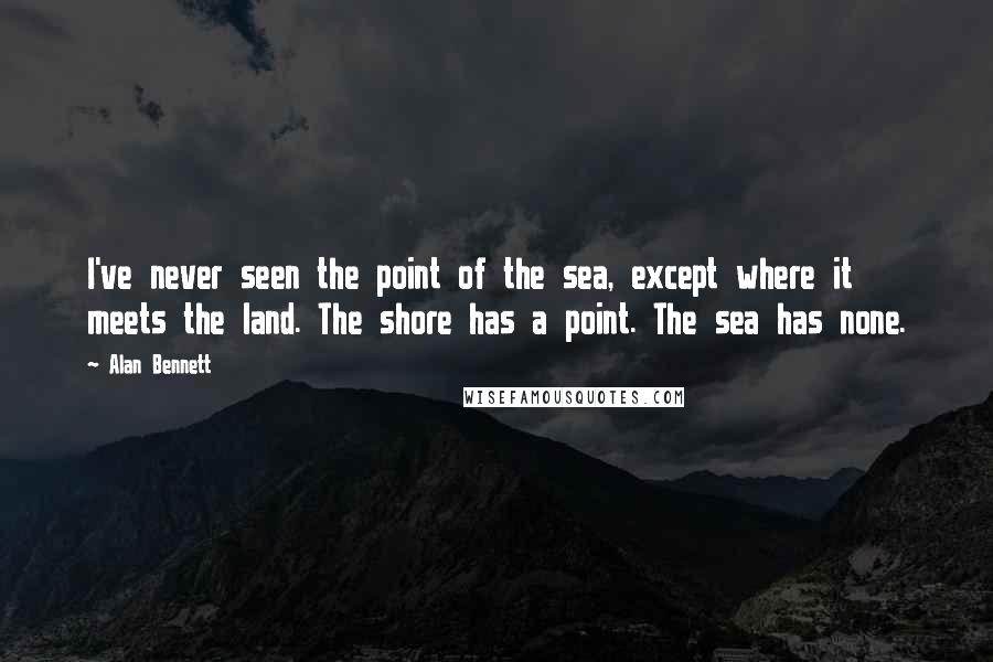 Alan Bennett Quotes: I've never seen the point of the sea, except where it meets the land. The shore has a point. The sea has none.
