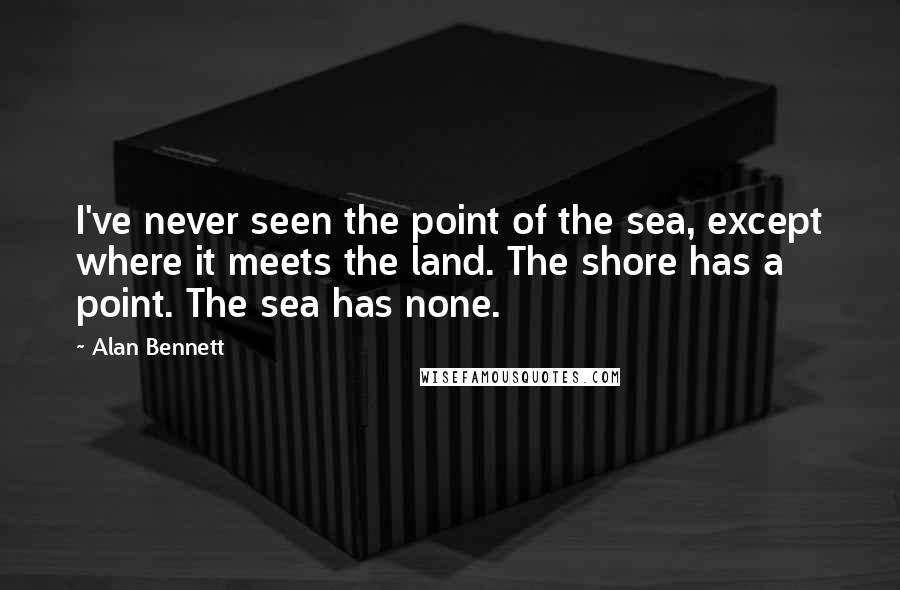 Alan Bennett Quotes: I've never seen the point of the sea, except where it meets the land. The shore has a point. The sea has none.