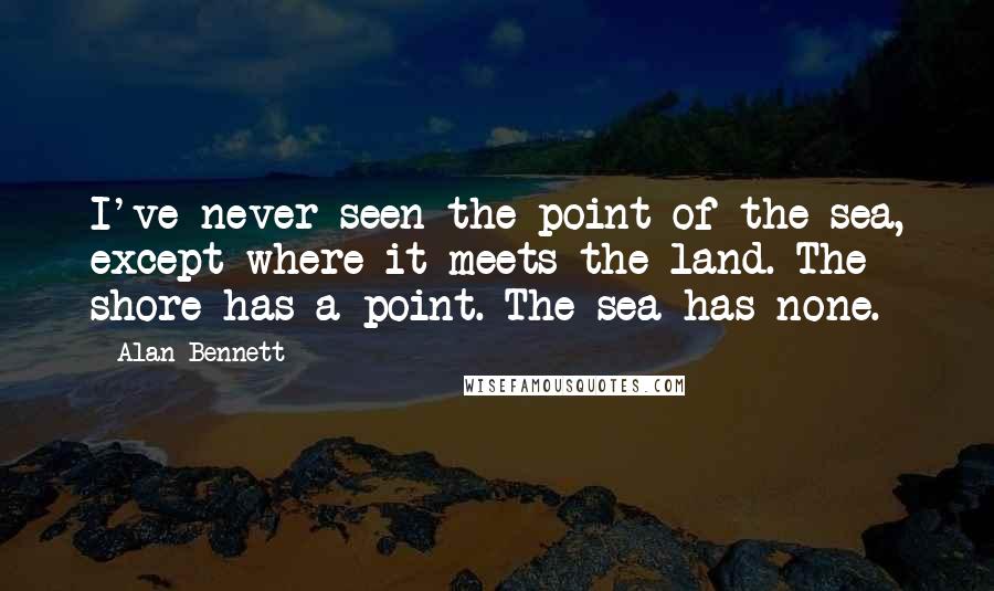 Alan Bennett Quotes: I've never seen the point of the sea, except where it meets the land. The shore has a point. The sea has none.