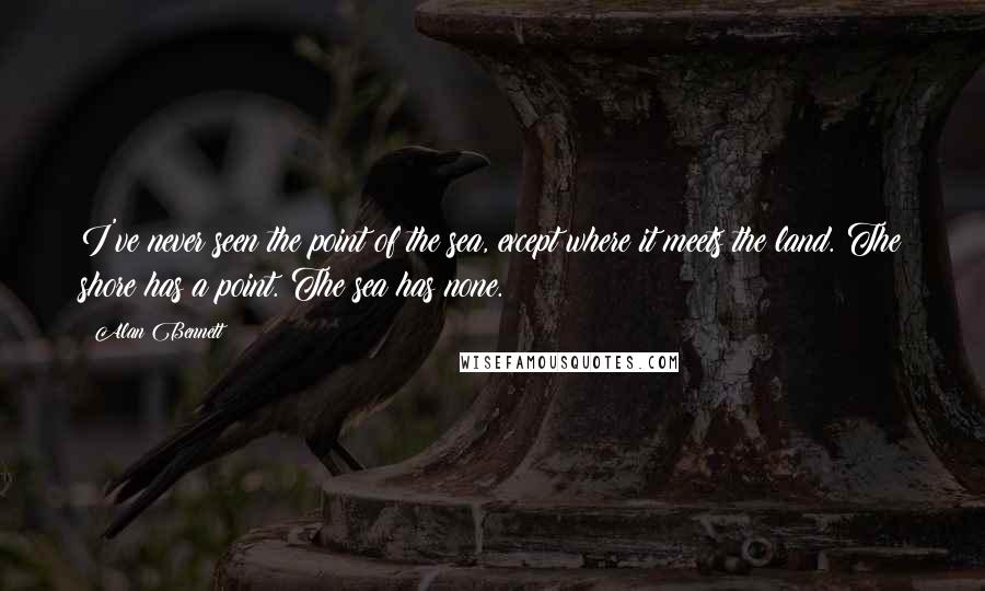 Alan Bennett Quotes: I've never seen the point of the sea, except where it meets the land. The shore has a point. The sea has none.