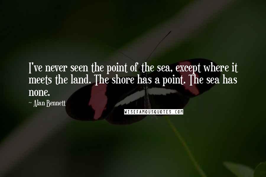 Alan Bennett Quotes: I've never seen the point of the sea, except where it meets the land. The shore has a point. The sea has none.