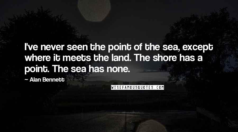 Alan Bennett Quotes: I've never seen the point of the sea, except where it meets the land. The shore has a point. The sea has none.