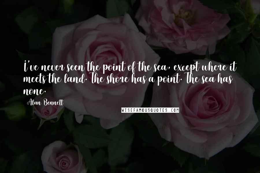 Alan Bennett Quotes: I've never seen the point of the sea, except where it meets the land. The shore has a point. The sea has none.