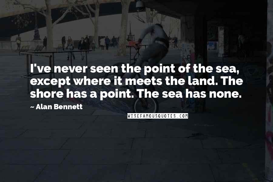 Alan Bennett Quotes: I've never seen the point of the sea, except where it meets the land. The shore has a point. The sea has none.