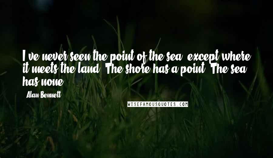 Alan Bennett Quotes: I've never seen the point of the sea, except where it meets the land. The shore has a point. The sea has none.