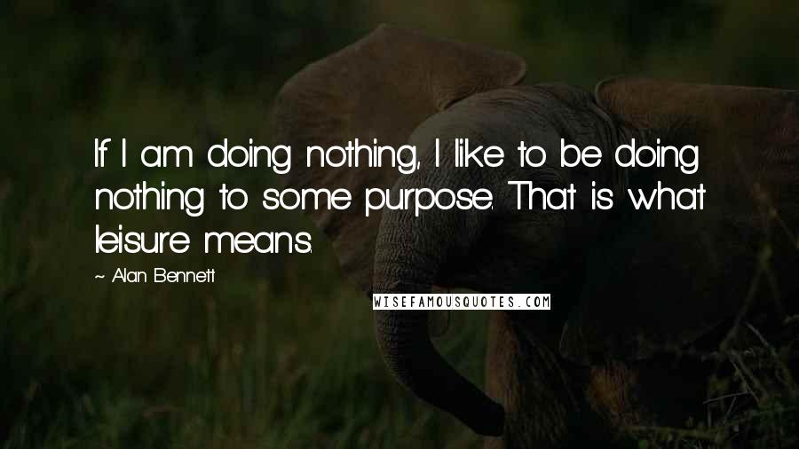 Alan Bennett Quotes: If I am doing nothing, I like to be doing nothing to some purpose. That is what leisure means.