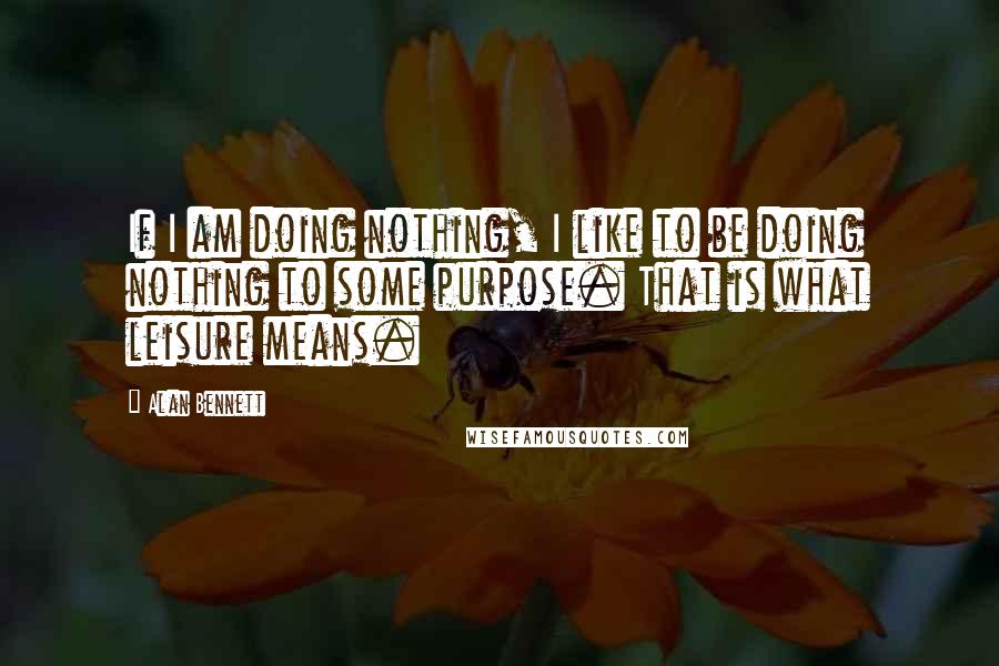 Alan Bennett Quotes: If I am doing nothing, I like to be doing nothing to some purpose. That is what leisure means.