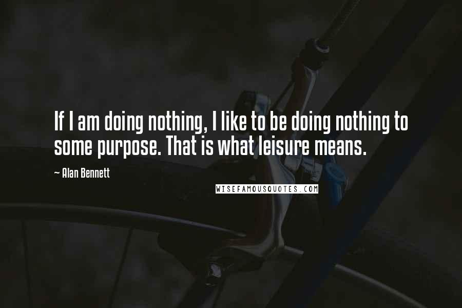 Alan Bennett Quotes: If I am doing nothing, I like to be doing nothing to some purpose. That is what leisure means.