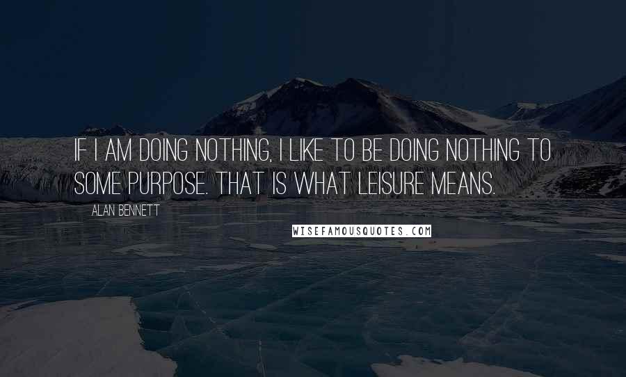 Alan Bennett Quotes: If I am doing nothing, I like to be doing nothing to some purpose. That is what leisure means.