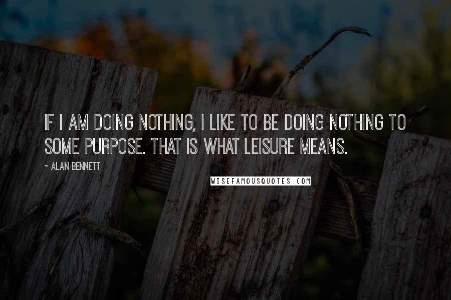 Alan Bennett Quotes: If I am doing nothing, I like to be doing nothing to some purpose. That is what leisure means.