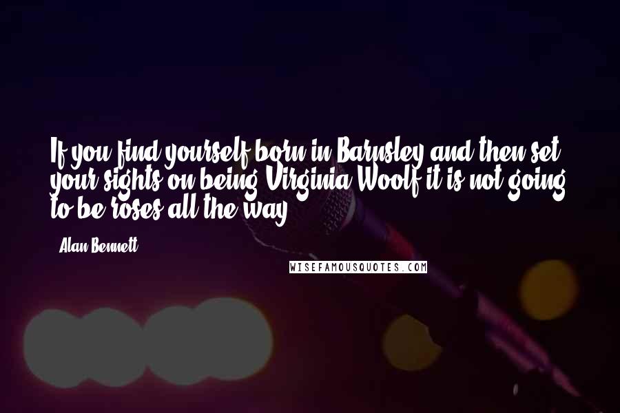 Alan Bennett Quotes: If you find yourself born in Barnsley and then set your sights on being Virginia Woolf it is not going to be roses all the way.