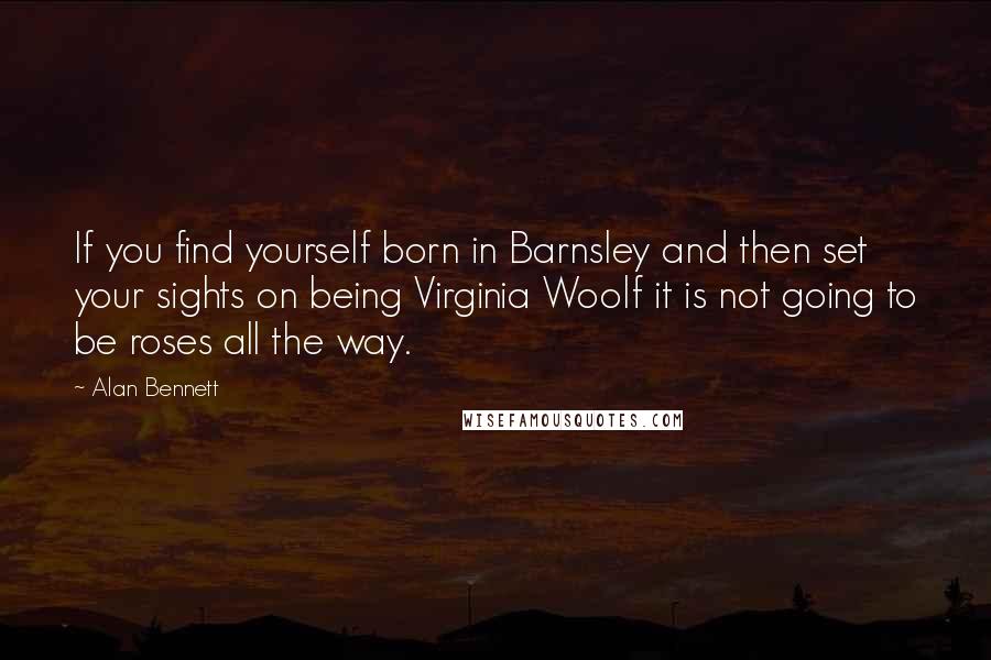 Alan Bennett Quotes: If you find yourself born in Barnsley and then set your sights on being Virginia Woolf it is not going to be roses all the way.