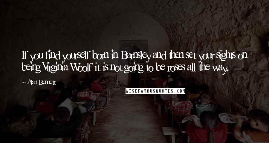 Alan Bennett Quotes: If you find yourself born in Barnsley and then set your sights on being Virginia Woolf it is not going to be roses all the way.