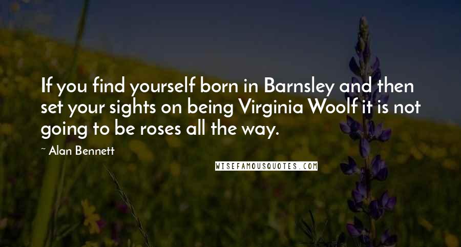 Alan Bennett Quotes: If you find yourself born in Barnsley and then set your sights on being Virginia Woolf it is not going to be roses all the way.