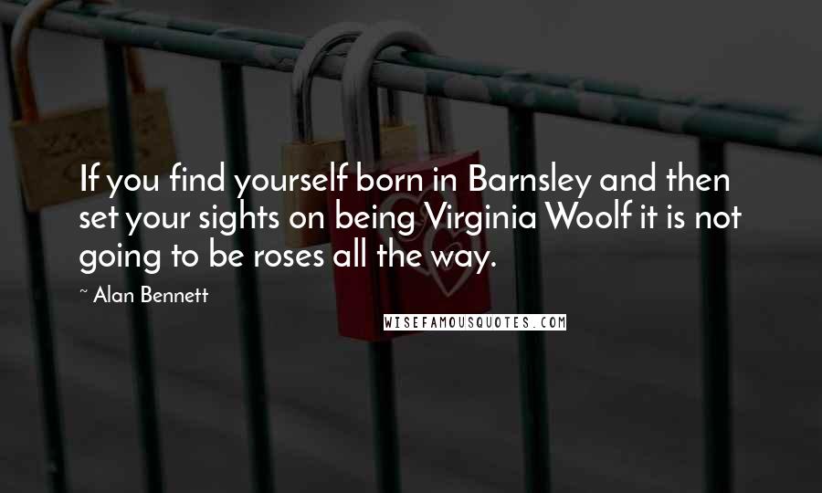 Alan Bennett Quotes: If you find yourself born in Barnsley and then set your sights on being Virginia Woolf it is not going to be roses all the way.