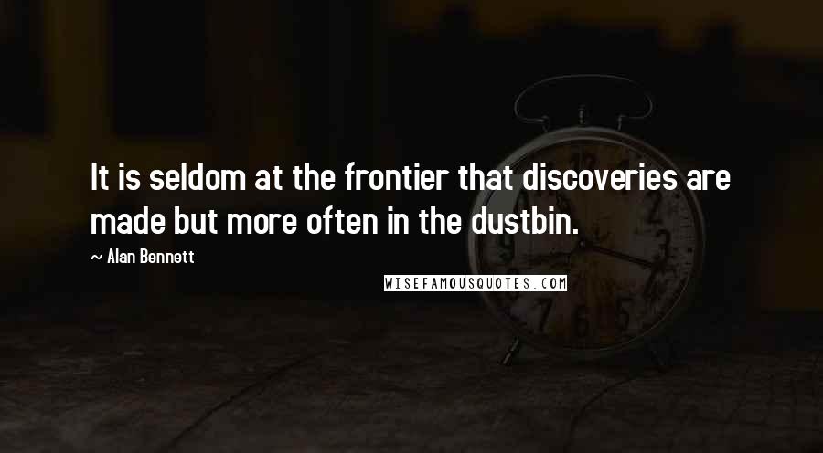 Alan Bennett Quotes: It is seldom at the frontier that discoveries are made but more often in the dustbin.