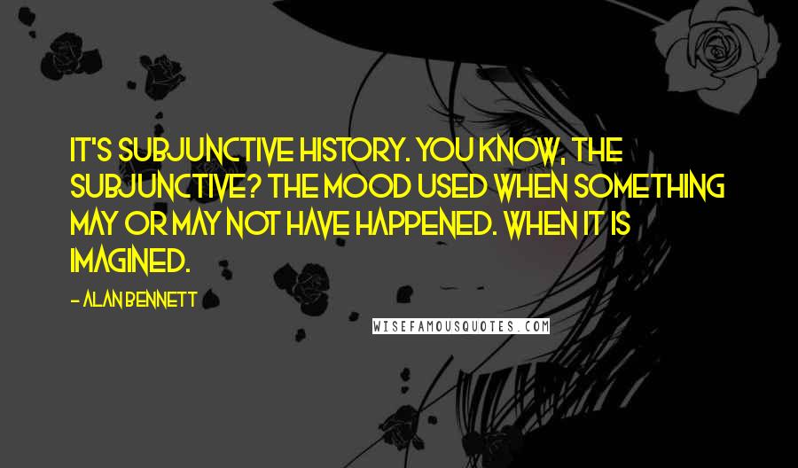 Alan Bennett Quotes: It's subjunctive history. You know, the subjunctive? The mood used when something may or may not have happened. When it is imagined.