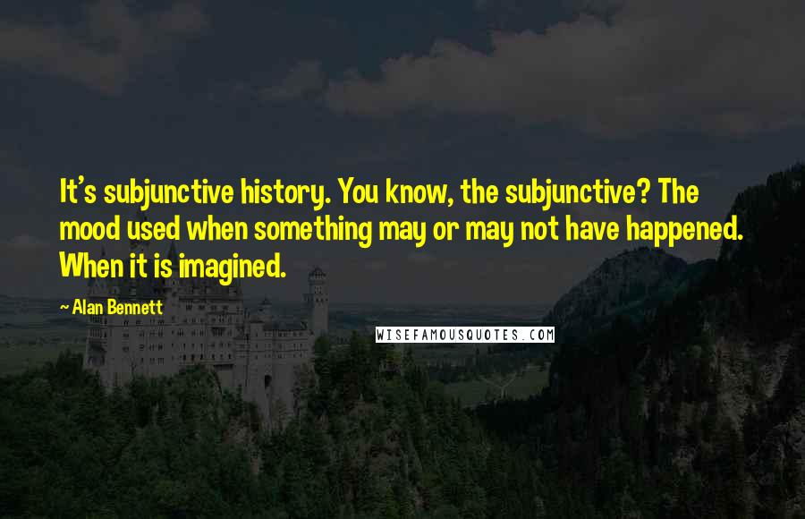 Alan Bennett Quotes: It's subjunctive history. You know, the subjunctive? The mood used when something may or may not have happened. When it is imagined.