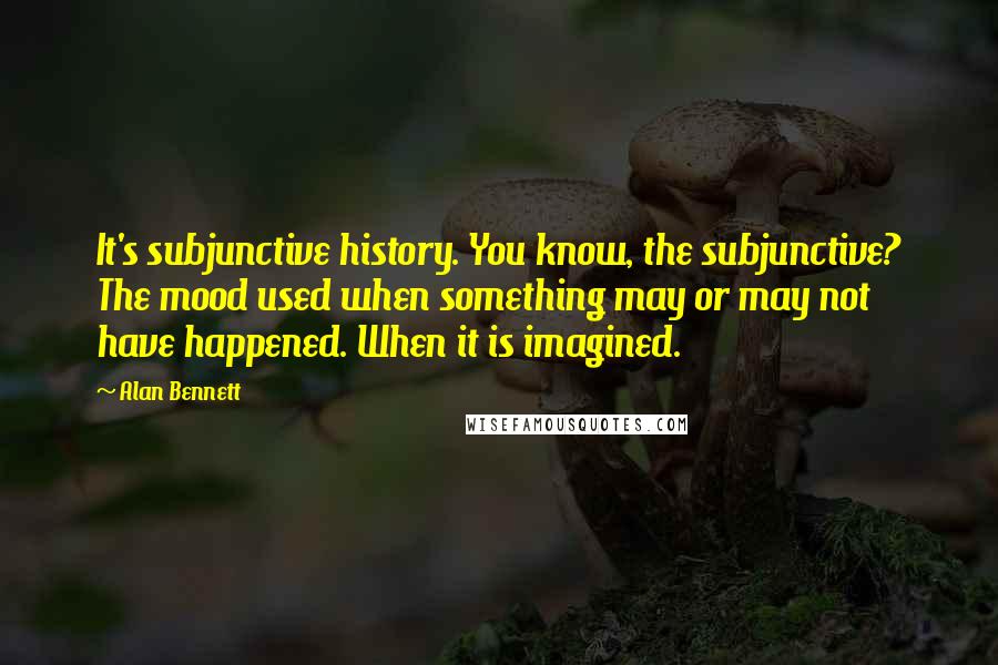 Alan Bennett Quotes: It's subjunctive history. You know, the subjunctive? The mood used when something may or may not have happened. When it is imagined.