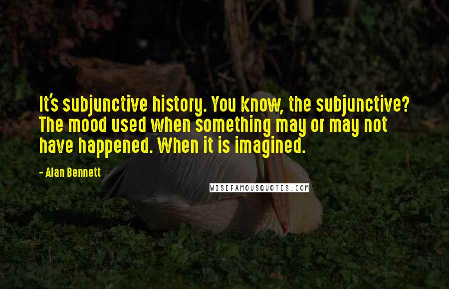 Alan Bennett Quotes: It's subjunctive history. You know, the subjunctive? The mood used when something may or may not have happened. When it is imagined.
