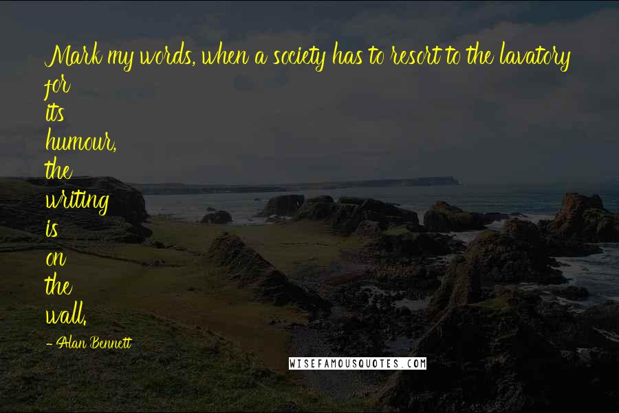 Alan Bennett Quotes: Mark my words, when a society has to resort to the lavatory for its humour, the writing is on the wall.