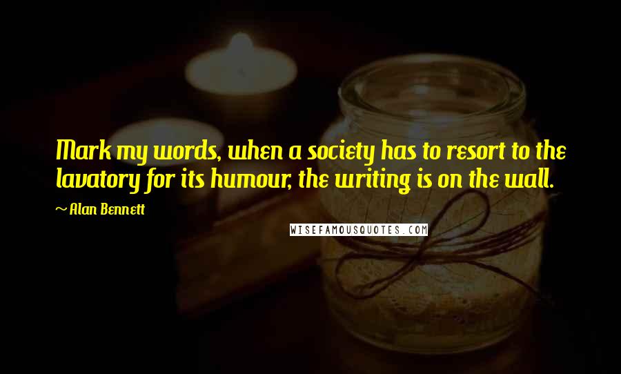 Alan Bennett Quotes: Mark my words, when a society has to resort to the lavatory for its humour, the writing is on the wall.