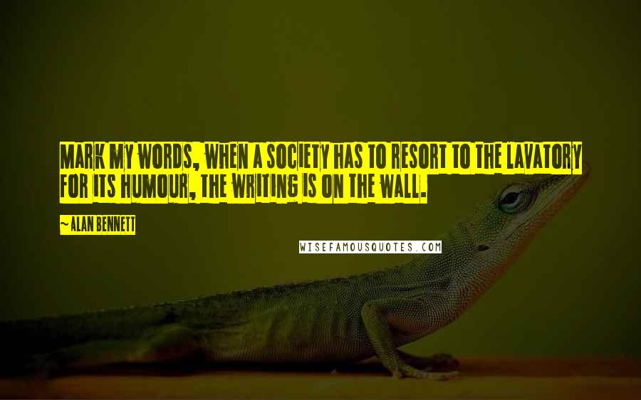 Alan Bennett Quotes: Mark my words, when a society has to resort to the lavatory for its humour, the writing is on the wall.