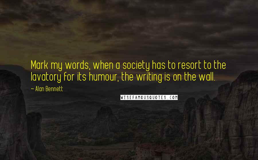 Alan Bennett Quotes: Mark my words, when a society has to resort to the lavatory for its humour, the writing is on the wall.