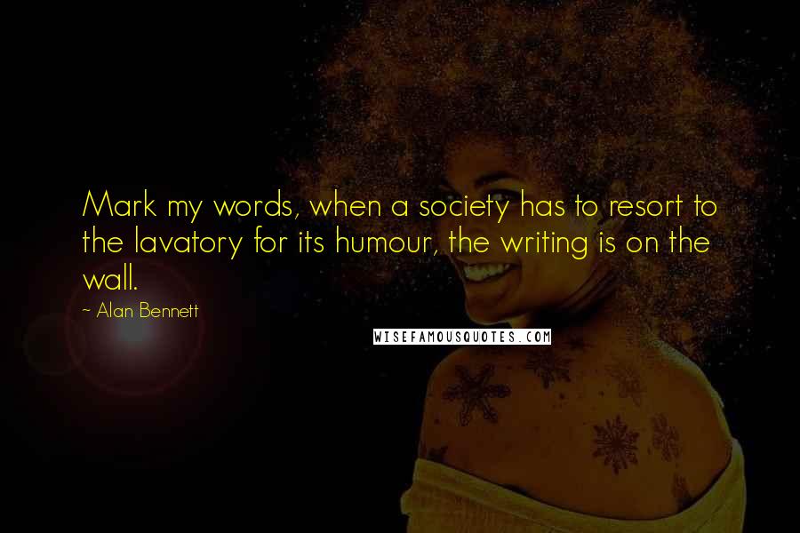 Alan Bennett Quotes: Mark my words, when a society has to resort to the lavatory for its humour, the writing is on the wall.