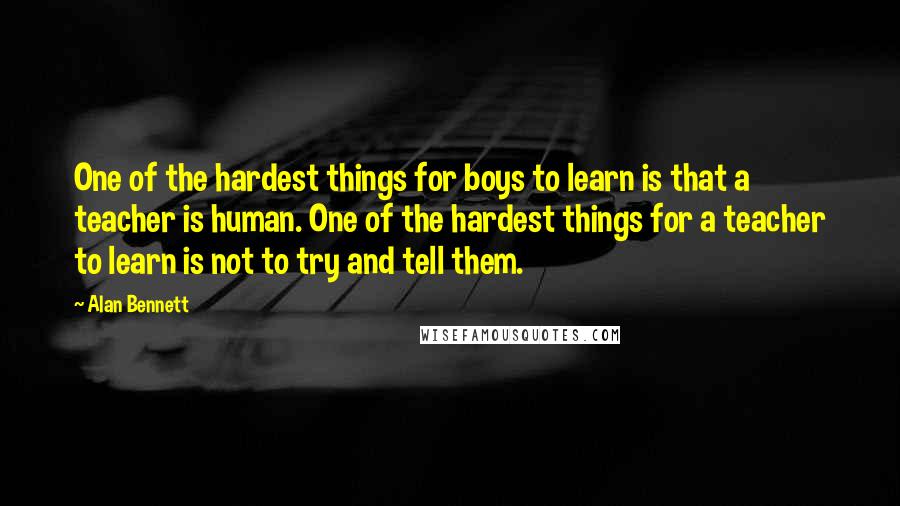 Alan Bennett Quotes: One of the hardest things for boys to learn is that a teacher is human. One of the hardest things for a teacher to learn is not to try and tell them.