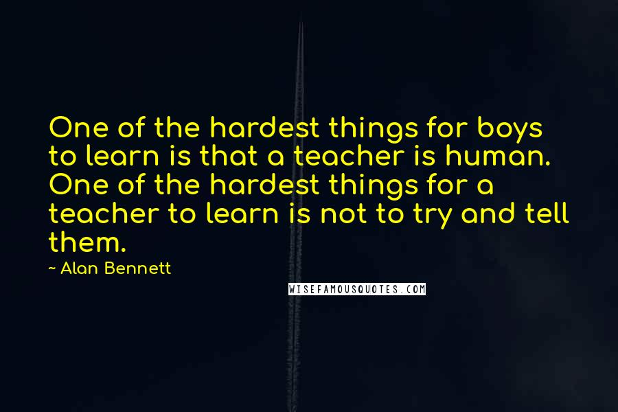 Alan Bennett Quotes: One of the hardest things for boys to learn is that a teacher is human. One of the hardest things for a teacher to learn is not to try and tell them.