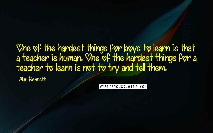 Alan Bennett Quotes: One of the hardest things for boys to learn is that a teacher is human. One of the hardest things for a teacher to learn is not to try and tell them.