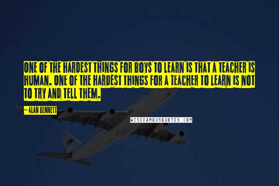 Alan Bennett Quotes: One of the hardest things for boys to learn is that a teacher is human. One of the hardest things for a teacher to learn is not to try and tell them.