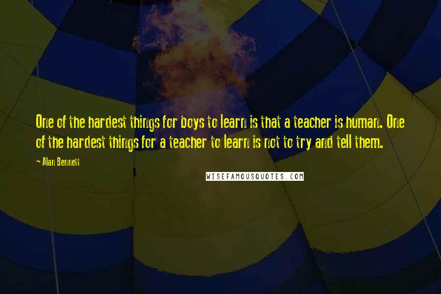 Alan Bennett Quotes: One of the hardest things for boys to learn is that a teacher is human. One of the hardest things for a teacher to learn is not to try and tell them.