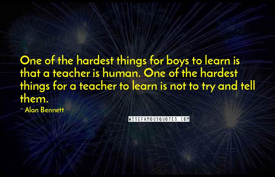 Alan Bennett Quotes: One of the hardest things for boys to learn is that a teacher is human. One of the hardest things for a teacher to learn is not to try and tell them.