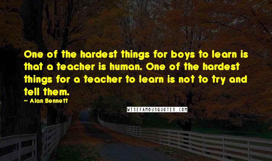 Alan Bennett Quotes: One of the hardest things for boys to learn is that a teacher is human. One of the hardest things for a teacher to learn is not to try and tell them.