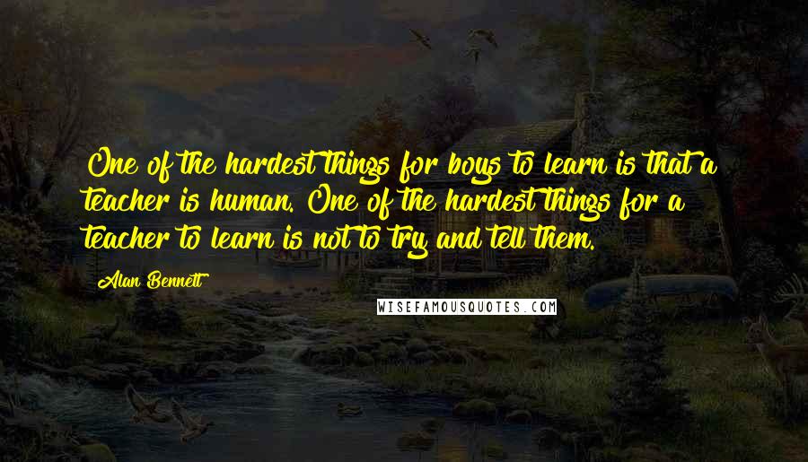 Alan Bennett Quotes: One of the hardest things for boys to learn is that a teacher is human. One of the hardest things for a teacher to learn is not to try and tell them.