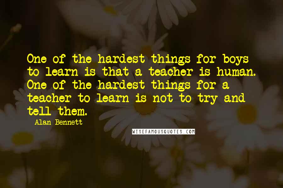 Alan Bennett Quotes: One of the hardest things for boys to learn is that a teacher is human. One of the hardest things for a teacher to learn is not to try and tell them.