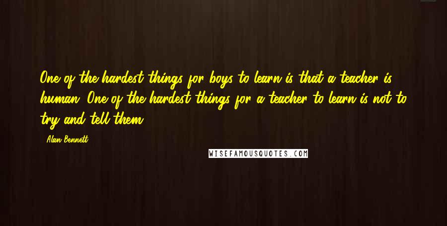 Alan Bennett Quotes: One of the hardest things for boys to learn is that a teacher is human. One of the hardest things for a teacher to learn is not to try and tell them.