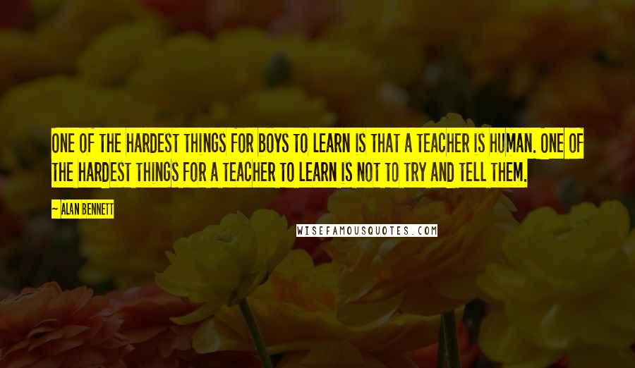 Alan Bennett Quotes: One of the hardest things for boys to learn is that a teacher is human. One of the hardest things for a teacher to learn is not to try and tell them.