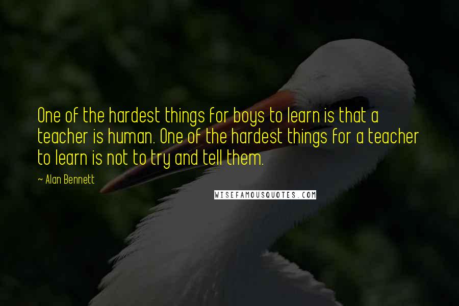 Alan Bennett Quotes: One of the hardest things for boys to learn is that a teacher is human. One of the hardest things for a teacher to learn is not to try and tell them.