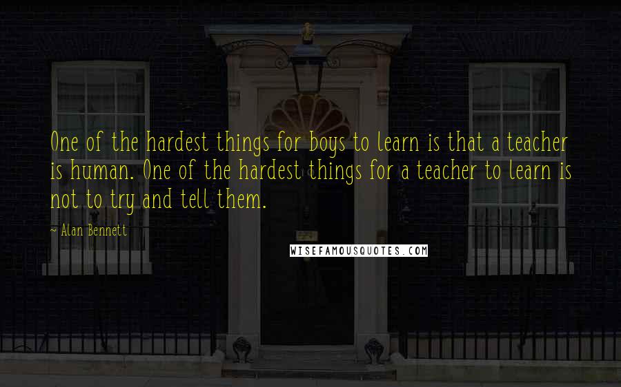 Alan Bennett Quotes: One of the hardest things for boys to learn is that a teacher is human. One of the hardest things for a teacher to learn is not to try and tell them.