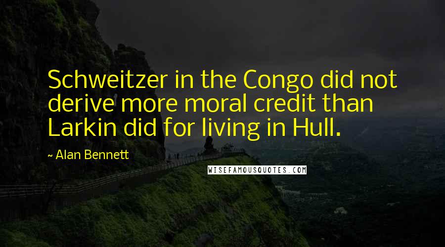 Alan Bennett Quotes: Schweitzer in the Congo did not derive more moral credit than Larkin did for living in Hull.