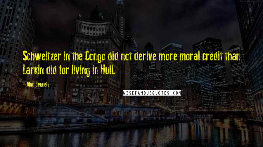 Alan Bennett Quotes: Schweitzer in the Congo did not derive more moral credit than Larkin did for living in Hull.