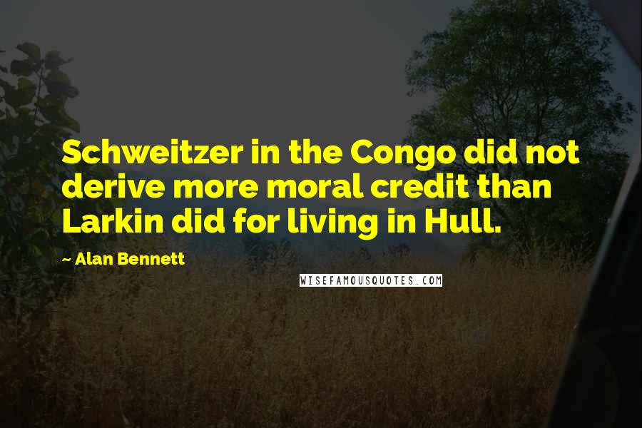 Alan Bennett Quotes: Schweitzer in the Congo did not derive more moral credit than Larkin did for living in Hull.