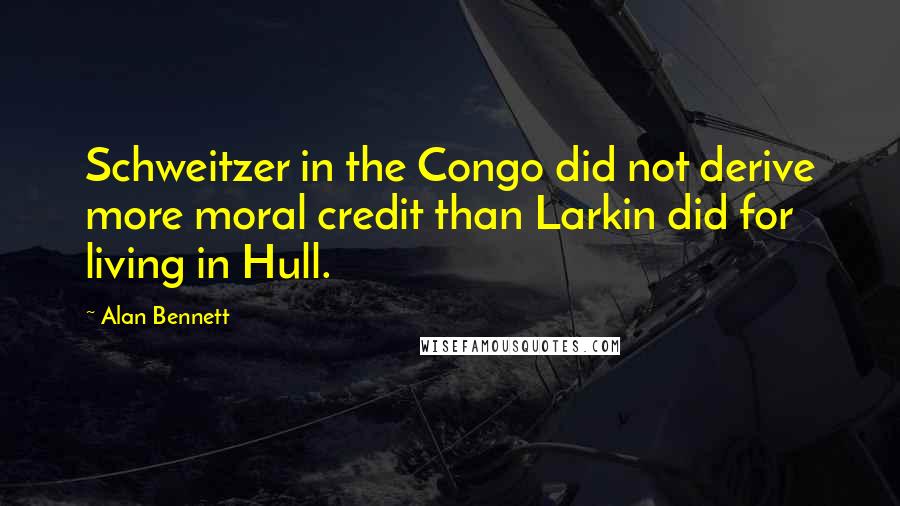 Alan Bennett Quotes: Schweitzer in the Congo did not derive more moral credit than Larkin did for living in Hull.