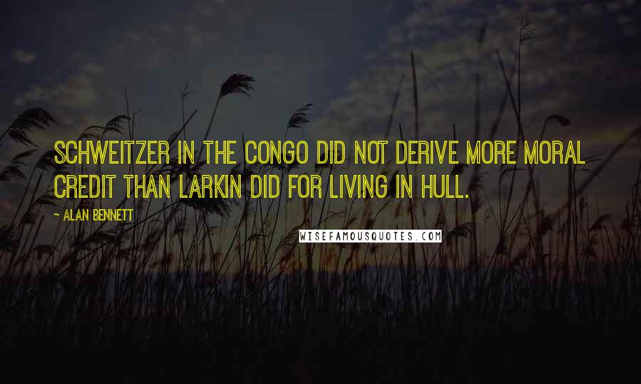 Alan Bennett Quotes: Schweitzer in the Congo did not derive more moral credit than Larkin did for living in Hull.