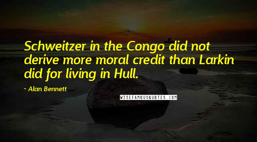 Alan Bennett Quotes: Schweitzer in the Congo did not derive more moral credit than Larkin did for living in Hull.